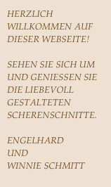 HERZLICH WILLKOMMEN AUF DIESER WEBSEITE!
SEHEN SIE SICH UM UND GENIESSEN SIE DIE LIEBEVOLL GESTALTETEN SCHERENSCHNITTE.
ENGELHARD  
UND 
WINNIE SCHMITT